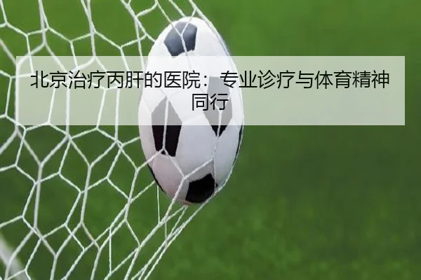 北京治疗丙肝的医院：专业诊疗与体育精神同行