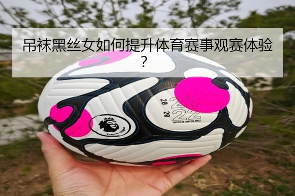 吊袜黑丝女如何提升体育赛事观赛体验？
