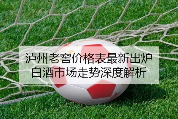 泸州老窖价格表最新出炉 白酒市场走势深度解析